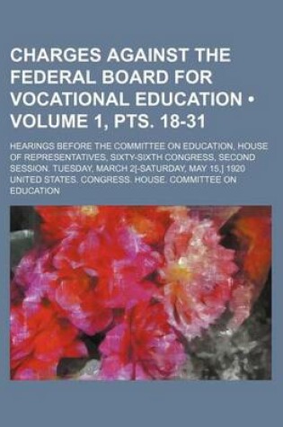 Cover of Charges Against the Federal Board for Vocational Education (Volume 1, Pts. 18-31); Hearings Before the Committee on Education, House of Representatives, Sixty-Sixth Congress, Second Session. Tuesday, March 2[-Saturday, May 15, ] 1920