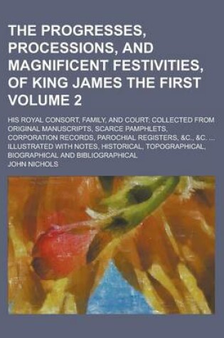 Cover of The Progresses, Processions, and Magnificent Festivities, of King James the First; His Royal Consort, Family, and Court; Collected from Original Manuscripts, Scarce Pamphlets, Corporation Records, Parochial Registers, &C., &C. Volume 2