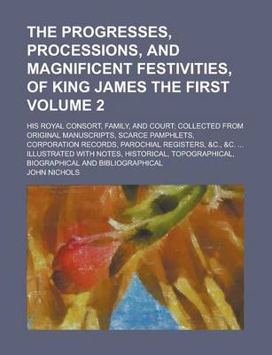 Book cover for The Progresses, Processions, and Magnificent Festivities, of King James the First; His Royal Consort, Family, and Court; Collected from Original Manuscripts, Scarce Pamphlets, Corporation Records, Parochial Registers, &C., &C. Volume 2