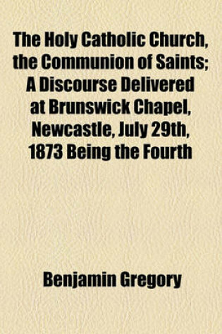 Cover of The Holy Catholic Church, the Communion of Saints; A Discourse Delivered at Brunswick Chapel, Newcastle, July 29th, 1873 Being the Fourth