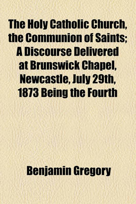 Book cover for The Holy Catholic Church, the Communion of Saints; A Discourse Delivered at Brunswick Chapel, Newcastle, July 29th, 1873 Being the Fourth