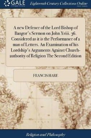 Cover of A New Defence of the Lord Bishop of Bangor's Sermon on John XVIII. 36. Considered as It Is the Performance of a Man of Letters. an Examination of His Lordship's Arguments Against Church-Authority of Religion the Second Edition