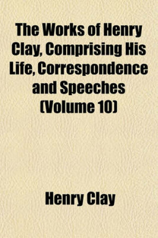 Cover of The Works of Henry Clay, Comprising His Life, Correspondence and Speeches (Volume 10)