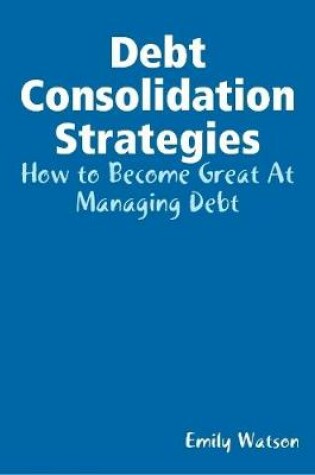 Cover of Debt Consolidation Strategies: How to Become Great At Managing Debt