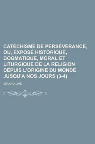 Cover of Catechisme de Perseverance, Ou, Expose Historique, Dogmatique, Moral Et Liturgique de La Religion Depuis L'Origine Du Monde Jusqu'a Nos Jours (3-4)