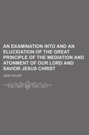 Cover of An Examination Into and an Elucidation of the Great Principle of the Mediation and Atonment of Our Lord and Savior Jesus Christ