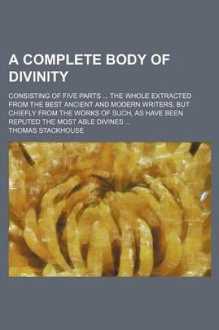 Cover of A Complete Body of Divinity; Consisting of Five Parts the Whole Extracted from the Best Ancient and Modern Writers, But Chiefly from the Works of Such, as Have Been Reputed the Most Able Divines