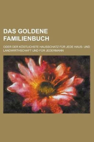 Cover of Das Goldene Familienbuch; Oder Der Kostlichste Hausschatz Fur Jede Haus- Und Landwirthschaft Und Fur Jedermann