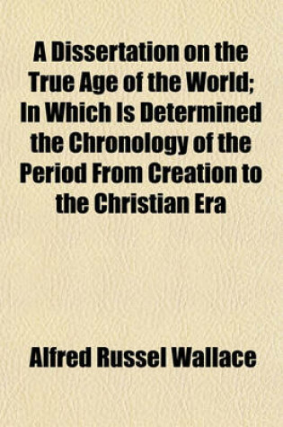 Cover of A Dissertation on the True Age of the World; In Which Is Determined the Chronology of the Period from Creation to the Christian Era