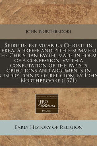 Cover of Spiritus Est Vicarius Christi in Terra. a Breefe and Pithie Summe of the Christian Fayth, Made in Forme of a Confession, Vvith a Confutation of the Papists Obiections and Arguments in Sundry Points of Religion, by Iohn Northbrooke (1571)