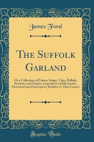 Cover of The Suffolk Garland: Or a Collection of Poems, Songs, Tales, Ballads, Sonnets, and Elegies, Legendary and Romantic, Historical and Descriptive, Relative to That County (Classic Reprint)