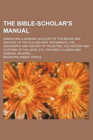 Cover of The Bible-Scholar's Manual; Embracing a General Account of the Books and Writers of the Old and New Testaments, the Geography and History of Palestine, the History and Customs of the Jews, Etc. for Bible Classes and General Reading