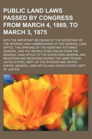 Cover of Public Land Laws Passed by Congress from March 4, 1869, to March 3, 1875; With the Important Decisions of the Secretary of the Interior, and Commissioner of the General Land Office, the Opinions of the Assistant Attorney General, and the Instructions Issue