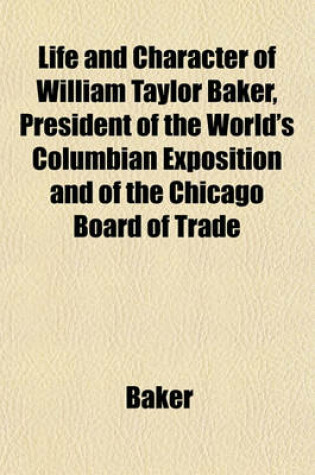 Cover of Life and Character of William Taylor Baker, President of the World's Columbian Exposition and of the Chicago Board of Trade