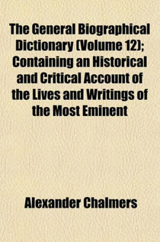 Cover of The General Biographical Dictionary (Volume 12); Containing an Historical and Critical Account of the Lives and Writings of the Most Eminent
