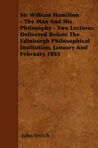 Cover of Sir William Hamilton - The Man And His Philosophy - Two Lectures Delivered Before The Edinburgh Philosophical Institution, January And February 1883