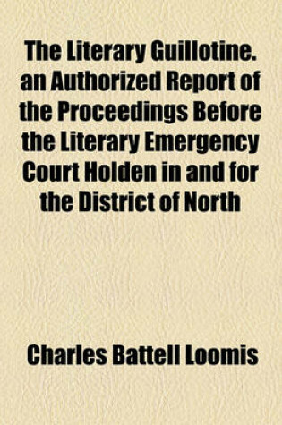 Cover of The Literary Guillotine. an Authorized Report of the Proceedings Before the Literary Emergency Court Holden in and for the District of North