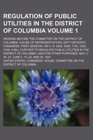 Cover of Regulation of Public Utilities in the District of Columbia Volume 1; Hearing Before the Committee on the District of Columbia, House of Representatives, Sixty-Seventh Congress, First Session, on H. R. 2922, 5938, 7193, 7205, 7209, a Bill Further to Regulat