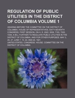 Book cover for Regulation of Public Utilities in the District of Columbia Volume 1; Hearing Before the Committee on the District of Columbia, House of Representatives, Sixty-Seventh Congress, First Session, on H. R. 2922, 5938, 7193, 7205, 7209, a Bill Further to Regulat