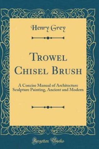 Cover of Trowel Chisel Brush: A Concise Manual of Architecture Sculpture Painting, Ancient and Modern (Classic Reprint)