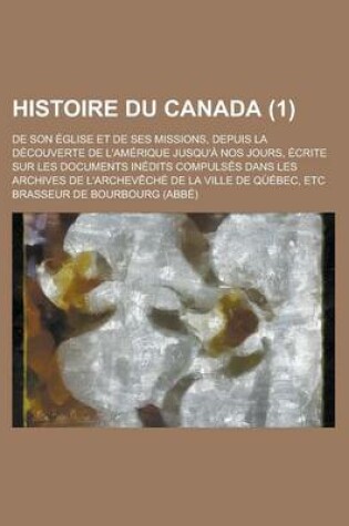 Cover of Histoire Du Canada; de Son Eglise Et de Ses Missions, Depuis La Decouverte de L'Amerique Jusqu'a Nos Jours, Ecrite Sur Les Documents Inedits Compulses Dans Les Archives de L'Archeveche de La Ville de Quebec, Etc (1)