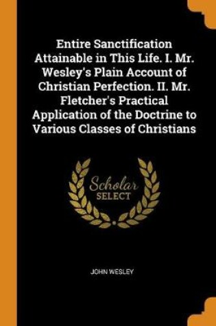 Cover of Entire Sanctification Attainable in This Life. I. Mr. Wesley's Plain Account of Christian Perfection. II. Mr. Fletcher's Practical Application of the Doctrine to Various Classes of Christians