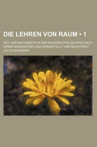 Cover of Die Lehren Von Raum (1); Zeit Und Mathematik in Der Neueren Philosophie Nach Ihrem Ganzen Einfluss Dargestellt Und Beurtheilt