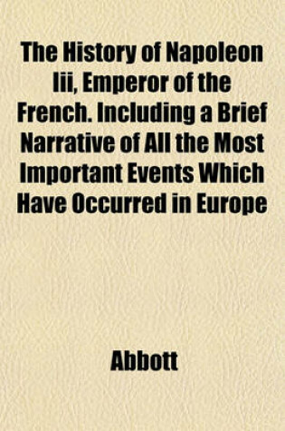 Cover of The History of Napoleon III, Emperor of the French. Including a Brief Narrative of All the Most Important Events Which Have Occurred in Europe