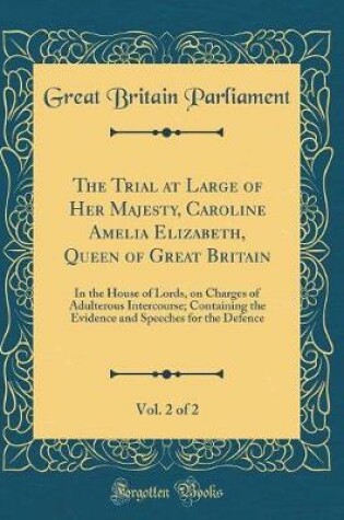 Cover of The Trial at Large of Her Majesty, Caroline Amelia Elizabeth, Queen of Great Britain, Vol. 2 of 2: In the House of Lords, on Charges of Adulterous Intercourse; Containing the Evidence and Speeches for the Defence (Classic Reprint)