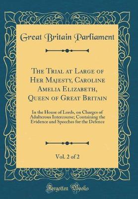 Book cover for The Trial at Large of Her Majesty, Caroline Amelia Elizabeth, Queen of Great Britain, Vol. 2 of 2: In the House of Lords, on Charges of Adulterous Intercourse; Containing the Evidence and Speeches for the Defence (Classic Reprint)