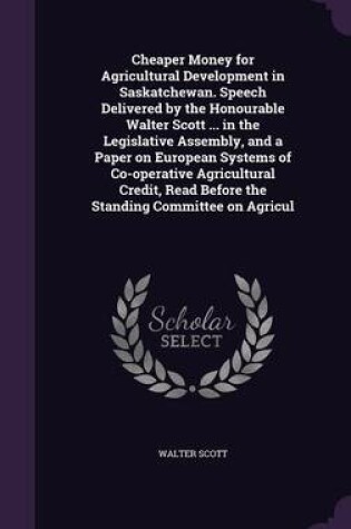 Cover of Cheaper Money for Agricultural Development in Saskatchewan. Speech Delivered by the Honourable Walter Scott ... in the Legislative Assembly, and a Paper on European Systems of Co-Operative Agricultural Credit, Read Before the Standing Committee on Agricul