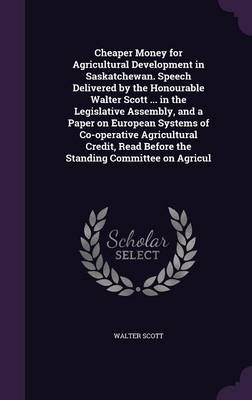 Book cover for Cheaper Money for Agricultural Development in Saskatchewan. Speech Delivered by the Honourable Walter Scott ... in the Legislative Assembly, and a Paper on European Systems of Co-Operative Agricultural Credit, Read Before the Standing Committee on Agricul