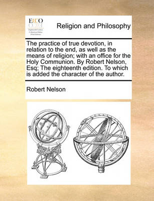 Book cover for The Practice of True Devotion, in Relation to the End, as Well as the Means of Religion; With an Office for the Holy Communion. by Robert Nelson, Esq; The Eighteenth Edition. to Which Is Added the Character of the Author.