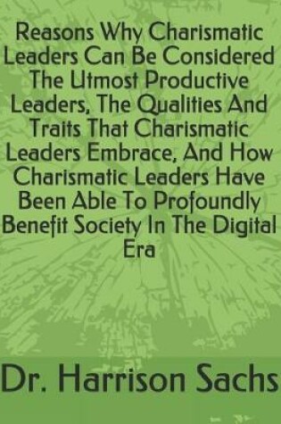 Cover of Reasons Why Charismatic Leaders Can Be Considered The Utmost Productive Leaders, The Qualities And Traits That Charismatic Leaders Embrace, And How Charismatic Leaders Have Been Able To Profoundly Benefit Society In The Digital Era