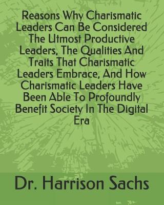 Book cover for Reasons Why Charismatic Leaders Can Be Considered The Utmost Productive Leaders, The Qualities And Traits That Charismatic Leaders Embrace, And How Charismatic Leaders Have Been Able To Profoundly Benefit Society In The Digital Era