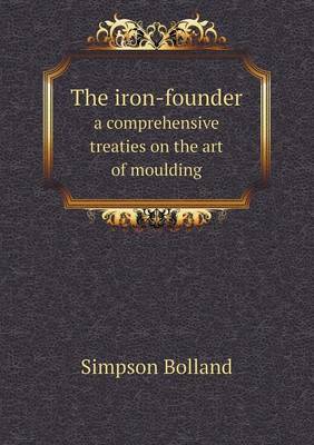 Book cover for The iron-founder a comprehensive treaties on the art of moulding