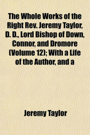 Cover of The Whole Works of the Right REV. Jeremy Taylor, D. D., Lord Bishop of Down, Connor, and Dromore (Volume 12); With a Life of the Author, and a