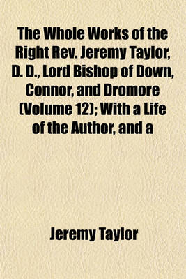 Book cover for The Whole Works of the Right REV. Jeremy Taylor, D. D., Lord Bishop of Down, Connor, and Dromore (Volume 12); With a Life of the Author, and a