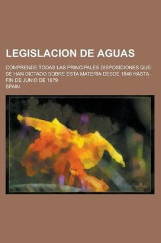 Cover of Legislacion de Aguas; Comprende Todas Las Principales Disposiciones Que Se Han Dictado Sobre Esta Materia Desde 1846 Hasta Fin de Junio de 1879