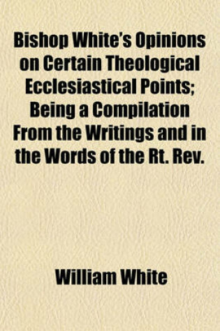 Cover of Bishop White's Opinions on Certain Theological Ecclesiastical Points; Being a Compilation from the Writings and in the Words of the Rt. REV.