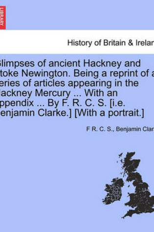 Cover of Glimpses of Ancient Hackney and Stoke Newington. Being a Reprint of a Series of Articles Appearing in the Hackney Mercury ... with an Appendix ... by F. R. C. S. [I.E. Benjamin Clarke.] [With a Portrait.]