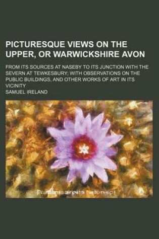 Cover of Picturesque Views on the Upper, or Warwickshire Avon; From Its Sources at Naseby to Its Junction with the Severn at Tewkesbury with Observations on the Public Buildings, and Other Works of Art in Its Vicinity