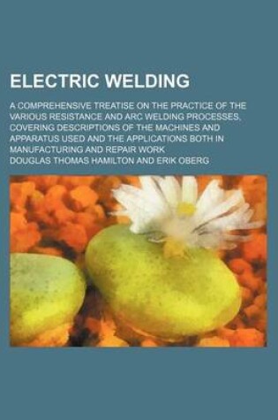 Cover of Electric Welding; A Comprehensive Treatise on the Practice of the Various Resistance and Arc Welding Processes, Covering Descriptions of the Machines and Apparatus Used and the Applications Both in Manufacturing and Repair Work