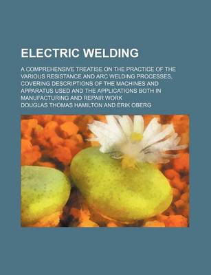 Book cover for Electric Welding; A Comprehensive Treatise on the Practice of the Various Resistance and Arc Welding Processes, Covering Descriptions of the Machines and Apparatus Used and the Applications Both in Manufacturing and Repair Work