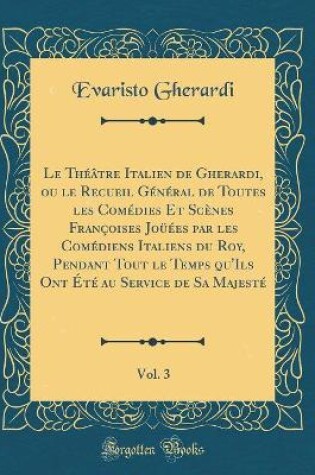 Cover of Le Théâtre Italien de Gherardi, ou le Recueil Général de Toutes les Comédies Et Scènes Françoises Joüées par les Comédiens Italiens du Roy, Pendant Tout le Temps qu'Ils Ont Été au Service de Sa Majesté, Vol. 3 (Classic Reprint)