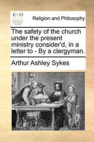 Cover of The Safety of the Church Under the Present Ministry Consider'd, in a Letter to - By a Clergyman.