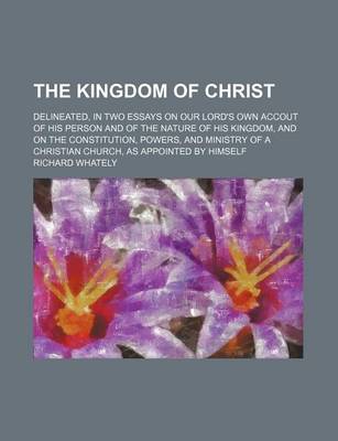 Book cover for The Kingdom of Christ; Delineated, in Two Essays on Our Lord's Own Accout of His Person and of the Nature of His Kingdom, and on the Constitution, Powers, and Ministry of a Christian Church, as Appointed by Himself