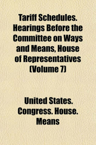 Cover of Tariff Schedules. Hearings Before the Committee on Ways and Means, House of Representatives (Volume 7)