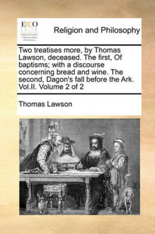 Cover of Two Treatises More, by Thomas Lawson, Deceased. the First, of Baptisms; With a Discourse Concerning Bread and Wine. the Second, Dagon's Fall Before the Ark. Vol.II. Volume 2 of 2