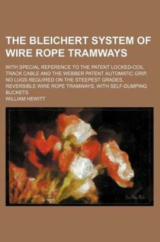 Cover of The Bleichert System of Wire Rope Tramways; With Special Reference to the Patent Locked-Coil Track Cable and the Webber Patent Automatic Grip, No Lugs Required on the Steepest Grades, Reversible Wire Rope Tramways, with Self-Dumping Buckets